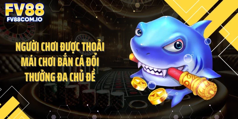 Người chơi được thoải mái chơi bắn cá đổi thưởng đa chủ đề